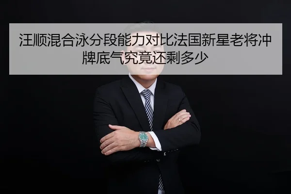 汪顺混合泳分段能力对比法国新星老将冲牌底气究竟还剩多少