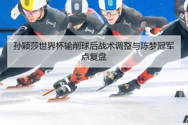 孙颖莎世界杯输削球后战术调整与陈梦冠军点复盘