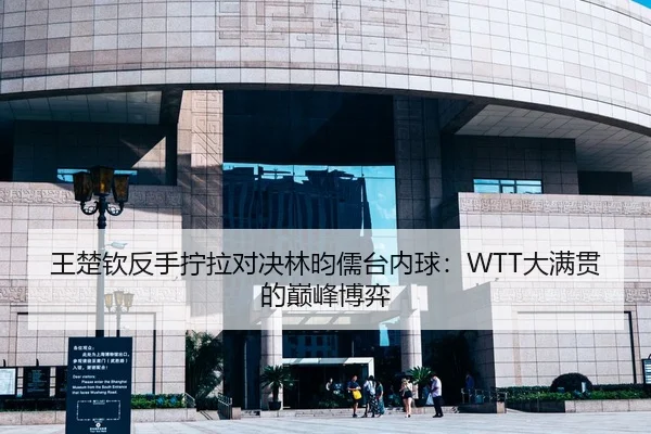 王楚钦反手拧拉对决林昀儒台内球：WTT大满贯的巅峰博弈