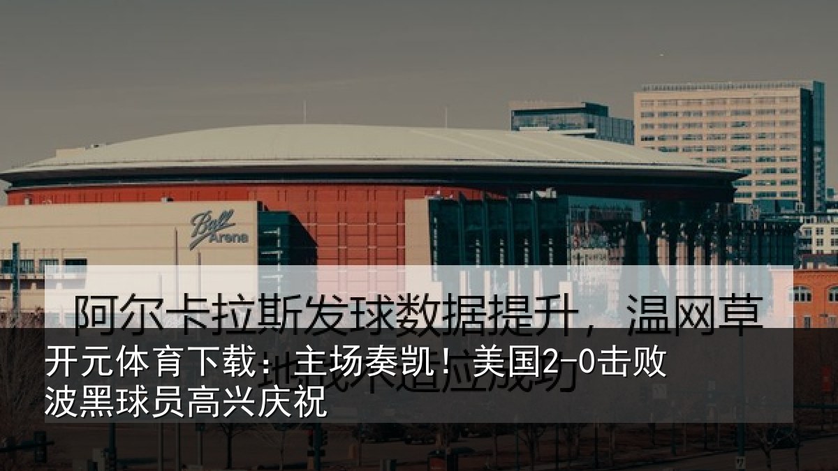 开元体育下载：主场奏凯！美国2-0击败波黑球员高兴庆祝