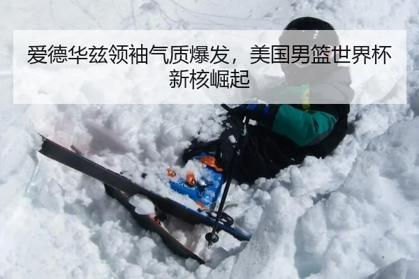 爱德华兹领袖气质爆发，美国男篮世界杯新核崛起